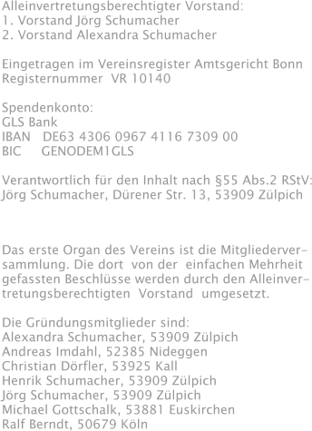 Alleinvertretungsberechtigter Vorstand: 1. Vorstand Jörg Schumacher 2. Vorstand Alexandra Schumacher  Eingetragen im Vereinsregister Amtsgericht Bonn Registernummer  VR 10140  Spendenkonto: GLS Bank IBAN   DE63 4306 0967 4116 7309 00 BIC     GENODEM1GLS  Verantwortlich für den Inhalt nach §55 Abs.2 RStV: Jörg Schumacher, Dürener Str. 13, 53909 Zülpich Das erste Organ des Vereins ist die Mitgliederver- sammlung. Die dort  von der  einfachen Mehrheit gefassten Beschlüsse werden durch den Alleinver- tretungsberechtigten  Vorstand  umgesetzt.  Die Gründungsmitglieder sind: Alexandra Schumacher, 53909 Zülpich Andreas Imdahl, 52385 Nideggen Christian Dörfler, 53925 Kall Henrik Schumacher, 53909 Zülpich Jörg Schumacher, 53909 Zülpich Michael Gottschalk, 53881 Euskirchen Ralf Berndt, 50679 Köln