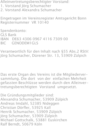 Alleinvertretungsberechtigter Vorstand: 1. Vorstand Jörg Schumacher 2. Vorstand Alexandra Schumacher  Eingetragen im Vereinsregister Amtsgericht Bonn Registernummer  VR 10140  Spendenkonto: GLS Bank IBAN   DE63 4306 0967 4116 7309 00 BIC     GENODEM1GLS  Verantwortlich für den Inhalt nach §55 Abs.2 RStV: Jörg Schumacher, Dürener Str. 13, 53909 Zülpich Das erste Organ des Vereins ist die Mitgliederver- sammlung. Die dort  von der  einfachen Mehrheit gefassten Beschlüsse werden durch den Alleinver- tretungsberechtigten  Vorstand  umgesetzt.  Die Gründungsmitglieder sind: Alexandra Schumacher, 53909 Zülpich Andreas Imdahl, 52385 Nideggen Christian Dörfler, 53925 Kall Henrik Schumacher, 53909 Zülpich Jörg Schumacher, 53909 Zülpich Michael Gottschalk, 53881 Euskirchen Ralf Berndt, 50679 Köln